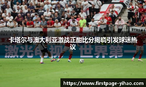 卡塔尔与澳大利亚激战正酣比分揭晓引发球迷热议