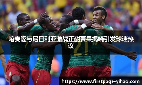 喀麦隆与尼日利亚激战正酣赛果揭晓引发球迷热议